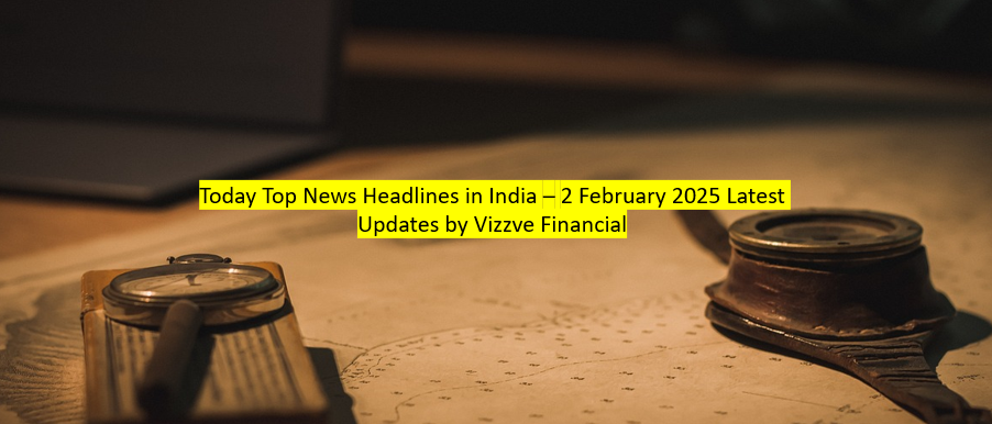Today Top News Headlines in India – 2 February 2025 Latest Updates by Vizzve Financial